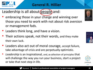 General R. Hillier 
Leadership is all about people and: 
• 
embracing those in your charge and winning over those you need to work with not about risk aversion or management fads. 
• 
Leaders think long, and have a vision. 
• 
Their actions speak, not their words, and they make their own luck. 
• 
Leaders also act out of moral courage, accept failure, take advantage of crisis and are perpetually optimistic. 
• 
Leadership is an inspirational, and, a collection of principles that will challenge the way you run your business, start a project or take that next step in life. 28 
 