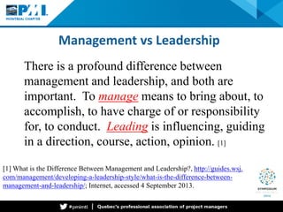 Management vs Leadership 
[1] What is the Difference Between Management and Leadership?, http://guides.wsj. com/management/developing-a-leadership-style/what-is-the-difference-between- management-and-leadership/; Internet, accessed 4 September 2013. 
There is a profound difference between management and leadership, and both are important. To manage means to bring about, to accomplish, to have charge of or responsibility for, to conduct. Leading is influencing, guiding in a direction, course, action, opinion. [1]  