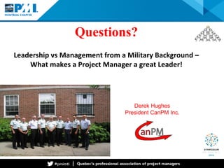 Questions? Leadership vs Management from a Military Background – What makes a Project Manager a great Leader! 
Derek Hughes 
President CanPM Inc. 