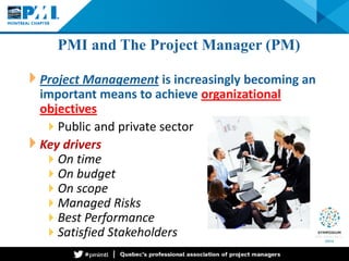 PMI and The Project Manager (PM) 
Project Management is increasingly becoming an important means to achieve organizational objectives 
 
Public and private sector 
Key drivers 
 
On time 
 
On budget 
 
On scope 
 
Managed Risks 
 
Best Performance 
 
Satisfied Stakeholders  