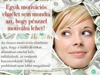 Egyik motivációs 
elmélet sem mondta 
azt, hogy pénzzel 
motiválni lehet! 
Az összes motivációs elméletre 
igaz, hogy a motivátorokat 
állandóan emelni kell, 
inflálódnak, az emberek 
hozzászoknak! Tehát a 
problémát nem lehet megoldani! 
 