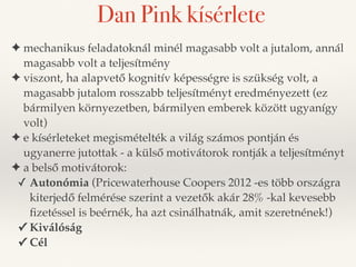 Dan Pink kísérlete 
✦ mechanikus feladatoknál minél magasabb volt a jutalom, annál 
magasabb volt a teljesítmény 
✦ viszont, ha alapvető kognitív képességre is szükség volt, a 
magasabb jutalom rosszabb teljesítményt eredményezett (ez 
bármilyen környezetben, bármilyen emberek között ugyanígy 
volt) 
✦ e kísérleteket megismételték a világ számos pontján és 
ugyanerre jutottak - a külső motivátorok rontják a teljesítményt 
✦ a belső motivátorok: 
✓ Autonómia (Pricewaterhouse Coopers 2012 -es több országra 
kiterjedő felmérése szerint a vezetők akár 28% -kal kevesebb 
fizetéssel is beérnék, ha azt csinálhatnák, amit szeretnének!) 
✓ Kiválóság 
✓ Cél 
 