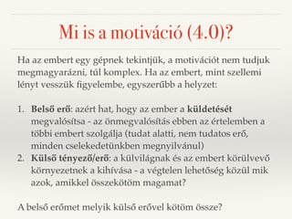 Mi is a motiváció (4.0)? 
Ha az embert egy gépnek tekintjük, a motivációt nem tudjuk 
megmagyarázni, túl komplex. Ha az embert, mint szellemi 
lényt vesszük figyelembe, egyszerűbb a helyzet: 
1. Belső erő: azért hat, hogy az ember a küldetését 
megvalósítsa - az önmegvalósítás ebben az értelemben a 
többi embert szolgálja (tudat alatti, nem tudatos erő, 
minden cselekedetünkben megnyilvánul) 
2. Külső tényező/erő: a külvilágnak és az embert körülvevő 
környezetnek a kihívása - a végtelen lehetőség közül mik 
azok, amikkel összekötöm magamat? 
A belső erőmet melyik külső erővel kötöm össze? 
 