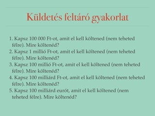 Küldetés feltáró gyakorlat 
1. Kapsz 100 000 Ft-ot, amit el kell költened (nem teheted 
félre). Mire költenéd? 
2. Kapsz 1 millió Ft-ot, amit el kell költened (nem teheted 
félre). Mire költenéd? 
3. Kapsz 100 millió Ft-ot, amit el kell költened (nem teheted 
félre). Mire költenéd? 
4. Kapsz 100 milliárd Ft-ot, amit el kell költened (nem teheted 
félre). Mire költenéd? 
5. Kapsz 100 milliárd eurót, amit el kell költened (nem 
teheted félre). Mire költenéd? 
 