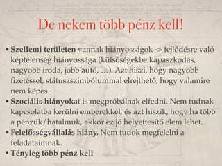 De nekem több pénz kell! 
•Szellemi területen vannak hiányosságok -> fejlődésre való 
képtelenség hiányossága (külsőségekbe kapaszkodás, 
nagyobb iroda, jobb autó, …). Azt hiszi, hogy nagyobb 
fizetéssel, státuszszimbólummal elrejthető, hogy valamire 
nem képes. 
•Szociális hiányokat is megpróbálnak elfedni. Nem tudnak 
kapcsolatba kerülni emberekkel, és azt hiszik, hogy ha több 
a pénzük/hatalmuk, akkor ez jó helyettesítő elem lehet. 
•Felelősségvállalás hiány. Nem tudok megfelelni a 
feladataimnak. 
•Tényleg több pénz kell 
 