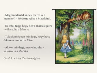 - Megmondanád kérlek merre kell 
mennem? - kérdezte Alice a Macskától. 
- Ez attól függ, hogy hova akarsz eljutni 
- válaszolta a Macska. 
- Tulajdonképpen mindegy, hogy hová 
érkezem - mondta Alice 
- Akkor mindegy, merre indulsz - 
válaszolta a Macska 
Carol, L: - Alice Csodaországban 
 