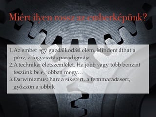 Miért ilyen rossz az emberképünk? 
1.Az ember egy gazdálkodási elem. Mindent áthat a 
pénz, a fogyasztás paradigmája. 
2.A technikai életszemlélet. Ha jobb vagy több benzint 
teszünk bele, jobban megy… 
3.Darwinizmus: harc a sikerért, a fennmaradásért, 
győzzön a jobbik 
 