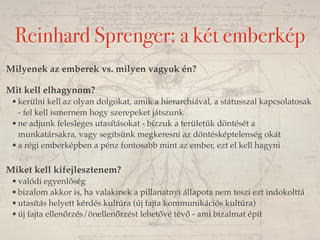 Reinhard Sprenger: a két emberkép 
Milyenek az emberek vs. milyen vagyok én? 
Mit kell elhagynom? 
•kerülni kell az olyan dolgokat, amik a hierarchiával, a státusszal kapcsolatosak 
- fel kell ismernem hogy szerepeket játszunk 
•ne adjunk felesleges utasításokat - bízzuk a területük döntését a 
munkatársakra, vagy segítsünk megkeresni az döntésképtelenség okát 
•a régi emberképben a pénz fontosabb mint az ember, ezt el kell hagyni 
Miket kell kifejlesztenem? 
•valódi egyenlőség 
•bizalom akkor is, ha valakinek a pillanatnyi állapota nem teszi ezt indokolttá 
•utasítás helyett kérdés kultúra (új fajta kommunikációs kultúra) 
•új fajta ellenőrzés/önellenőrzést lehetővé tévő - ami bizalmat épít 
 
