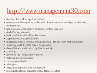http://www.management30.com 
•köszönet kártyák és apró ajándékok 
•személyes infókártyák az emberkről - kinek mi a szenvedélye, motivációja, 
körülményei 
•vizualizáljuk kinek miben mekkora döntési köre van 
•küldetésmeghatározás 
•érték történetek és kultúra kézikönyv 
•csapat identitás szimbólumok 
•kisérletező napok és belső crowdsourcing - tanuló szervezet kialakítása 
•tudásmegosztást (silók, céhek és klikkek) 
•visszajelzések - a bizalom építése és szintjei 
•coaching 
•probléma idő - teljesítmény mérés 
•metrikák ökoszisztémája 
•transzparens fizetés 
•belső pénz 
•hogyan ünnepeljük meg sikereinket 
•belső motivátorok meghatározása társasjátékkal 
 