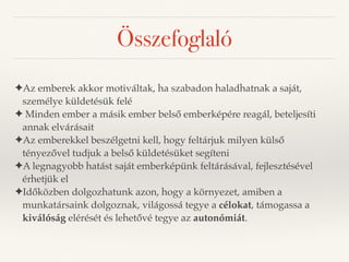 Összefoglaló 
✦Az emberek akkor motiváltak, ha szabadon haladhatnak a saját, 
személye küldetésük felé 
✦ Minden ember a másik ember belső emberképére reagál, beteljesíti 
annak elvárásait 
✦Az emberekkel beszélgetni kell, hogy feltárjuk milyen külső 
tényezővel tudjuk a belső küldetésüket segíteni 
✦A legnagyobb hatást saját emberképünk feltárásával, fejlesztésével 
érhetjük el 
✦Időközben dolgozhatunk azon, hogy a környezet, amiben a 
munkatársaink dolgoznak, világossá tegye a célokat, támogassa a 
kiválóság elérését és lehetővé tegye az autonómiát. 
 
