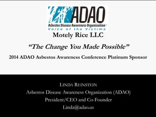 Motely Rice LLC 
“The Change You Made Possible” 
2014 ADAO Asbestos Awareness Conference Platinum Sponsor 
LINDA REINSTEIN 
Asbestos Disease Awareness Organization (ADAO) 
President/CEO and Co-Founder 
Linda@adao.us 
 