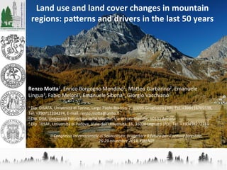 Land	
  use	
  and	
  land	
  cover	
  changes	
  in	
  mountain	
  
regions:	
  pa5erns	
  and	
  drivers	
  in	
  the	
  last	
  50	
  years	
  	
  
	
  
	
  
	
  
	
  
	
  
	
  
	
  
	
  
	
  
Renzo	
  Mo5a1,	
  Enrico	
  Borgogno	
  Mondino1,	
  Ma/eo	
  Garbarino2,	
  Emanuele	
  
Lingua3,	
  Fabio	
  Meloni1,	
  Emanuele	
  Sibona1,	
  Giorgio	
  Vacchiano1	
  
	
  
1	
  Dip.	
  DISAFA,	
  Università	
  di	
  Torino,	
  Largo	
  Paolo	
  Braccini	
  2,	
  10095	
  Grugliasco	
  (TO),	
  Tel.	
  +390116705538,	
  
Tel.	
  +390712204274,	
  E-­‐mail:	
  renzo.mo/a@unito.it	
  
2	
  Dip.	
  D3A,	
  Università	
  Politecnica	
  delle	
  Marche,	
  Via	
  Brecce	
  Bianche,	
  60131	
  Ancona	
  	
  
3	
  Dip.	
  TESAF,	
  Università	
  di	
  Padova,	
  Viale	
  dell'Università,	
  16,	
  35020	
  Legnaro	
  (PD),	
  Tel.	
  +390498272711	
  
	
  
II	
  Congresso	
  Internazionale	
  di	
  Selvicoltura:	
  proge6are	
  il	
  futuro	
  per	
  il	
  se6ore	
  forestale,	
  	
  
26-­‐29	
  novembre	
  2014,	
  FIRENZE	
  
 