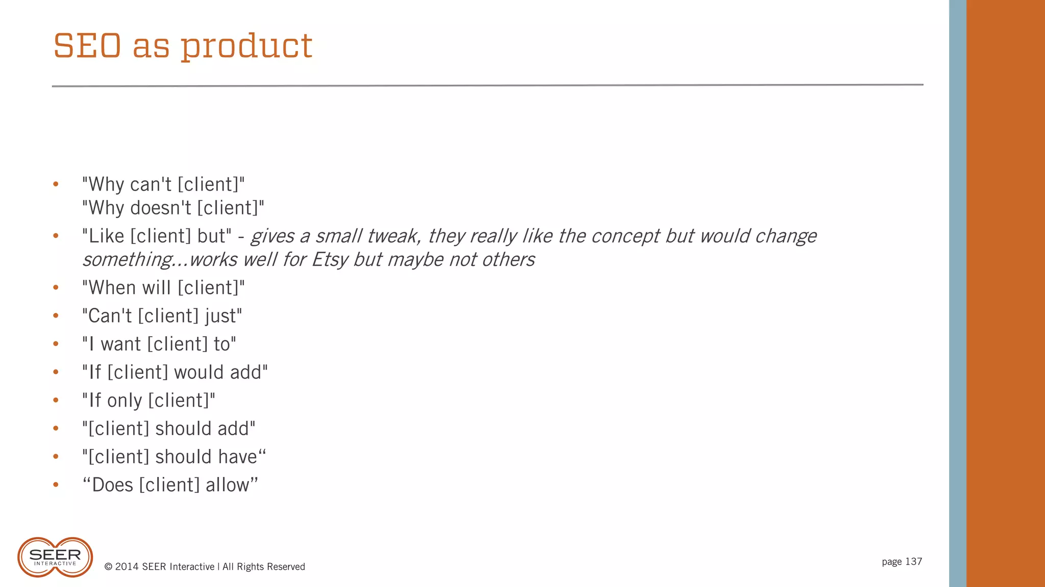 © 2014 SEER Interactive | All Rights Reserved
page 137
• "Why can't [client]"
"Why doesn't [client]"
• "Like [client] but" - gives a small tweak, they really like the concept but would change
something...works well for Etsy but maybe not others
• "When will [client]"
• "Can't [client] just"
• "I want [client] to"
• "If [client] would add"
• "If only [client]"
• "[client] should add"
• "[client] should have“
• “Does [client] allow”
SEO as product
 