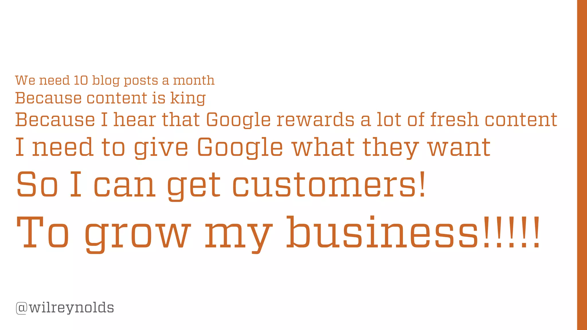 33
@wilreynolds
We need 10 blog posts a month
Because content is king
Because I hear that Google rewards a lot of fresh content
I need to give Google what they want
So I can get customers!
To grow my business!!!!!
 