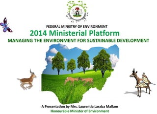 2014 Ministerial Platform 
FEDERAL MINISTRY OF ENVIRONMENT 
MANAGING THE ENVIRONMENT FOR SUSTAINABLE DEVELOPMENT 
A Presentation by Mrs. Laurentia Laraba Mallam 
Honourable Minister of Environment  