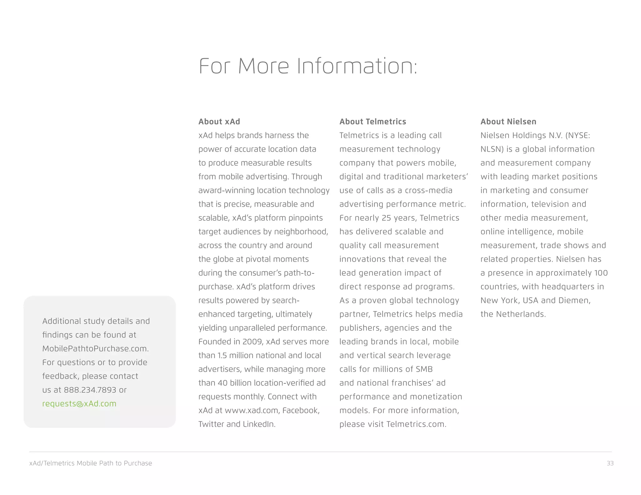 xAd/Telmetrics Mobile Path to Purchase 33
About xAd
xAd helps brands harness the
power of accurate location data
to produce measurable results
from mobile advertising. Through
award-winning location technology
that is precise, measurable and
scalable, xAd’s platform pinpoints
target audiences by neighborhood,
across the country and around
the globe at pivotal moments
during the consumer’s path-to-
purchase. xAd’s platform drives
results powered by search-
enhanced targeting, ultimately
yielding unparalleled performance.
Founded in 2009, xAd serves more
than 1.5 million national and local
advertisers, while managing more
than 40 billion location-verified ad
requests monthly. Connect with
xAd at www.xad.com, Facebook,
Twitter and LinkedIn.
About Telmetrics
Telmetrics is a leading call
measurement technology
company that powers mobile,
digital and traditional marketers’
use of calls as a cross-media
advertising performance metric.
For nearly 25 years, Telmetrics
has delivered scalable and
quality call measurement
innovations that reveal the
lead generation impact of
direct response ad programs.
As a proven global technology
partner, Telmetrics helps media
publishers, agencies and the
leading brands in local, mobile
and vertical search leverage
calls for millions of SMB
and national franchises’ ad
performance and monetization
models. For more information,
please visit Telmetrics.com.
About Nielsen
Nielsen Holdings N.V. (NYSE:
NLSN) is a global information
and measurement company
with leading market positions
in marketing and consumer
information, television and
other media measurement,
online intelligence, mobile
measurement, trade shows and
related properties. Nielsen has
a presence in approximately 100
countries, with headquarters in
New York, USA and Diemen,
the Netherlands.
For More Information:
Additional study details and
findings can be found at
MobilePathtoPurchase.com.
For questions or to provide
feedback, please contact
us at 888.234.7893 or
requests@xAd.com
 