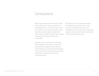 xAd/Telmetrics Mobile Path to Purchase 32
With people relying on their devices to watch
movies, decide on a restaurant, sign up for
households services, or even purchase a new
car, mobile is now a part of consumers’ daily
lives that cannot be ignored. Understand
when and how mobile is used for each vertical
to integrate this important media into
overall plans.
Although across all verticals a lot of mobile
activity happens early when consumers are
just starting to evaluate options, they are
often looking to act quickly and locally. Mobile
can be used to not only raise brand awareness
and influence decisions but also drive
immediate actions.
The majority of overall commerce activity
is still happening in-person. The on-the-
go nature of mobile means that it can
complement and encourage visits to physical
locations and be used as a tool to easily drive
in-store activity and purchases.
Conclusions
••
•
 