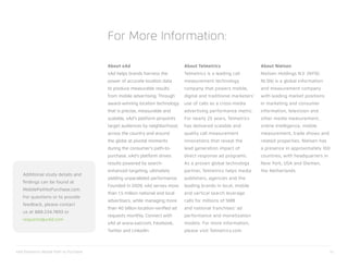 xAd/Telmetrics Mobile Path to Purchase 33
About xAd
xAd helps brands harness the
power of accurate location data
to produce measurable results
from mobile advertising. Through
award-winning location technology
that is precise, measurable and
scalable, xAd’s platform pinpoints
target audiences by neighborhood,
across the country and around
the globe at pivotal moments
during the consumer’s path-to-
purchase. xAd’s platform drives
results powered by search-
enhanced targeting, ultimately
yielding unparalleled performance.
Founded in 2009, xAd serves more
than 1.5 million national and local
advertisers, while managing more
than 40 billion location-verified ad
requests monthly. Connect with
xAd at www.xad.com, Facebook,
Twitter and LinkedIn.
About Telmetrics
Telmetrics is a leading call
measurement technology
company that powers mobile,
digital and traditional marketers’
use of calls as a cross-media
advertising performance metric.
For nearly 25 years, Telmetrics
has delivered scalable and
quality call measurement
innovations that reveal the
lead generation impact of
direct response ad programs.
As a proven global technology
partner, Telmetrics helps media
publishers, agencies and the
leading brands in local, mobile
and vertical search leverage
calls for millions of SMB
and national franchises’ ad
performance and monetization
models. For more information,
please visit Telmetrics.com.
About Nielsen
Nielsen Holdings N.V. (NYSE:
NLSN) is a global information
and measurement company
with leading market positions
in marketing and consumer
information, television and
other media measurement,
online intelligence, mobile
measurement, trade shows and
related properties. Nielsen has
a presence in approximately 100
countries, with headquarters in
New York, USA and Diemen,
the Netherlands.
For More Information:
Additional study details and
findings can be found at
MobilePathtoPurchase.com.
For questions or to provide
feedback, please contact
us at 888.234.7893 or
requests@xAd.com
 