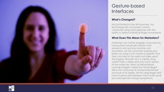 Gesture-based
Interfaces
What’s Changed?
Not just limited to the Wii anymore, this
technology lets consumers control
computers using hand gestures with the
ability to detect individual finger movements.

What Does This Mean for Marketers?
Marketers can further engage consumers by
having them physically interact with
products and services anytime and
anywhere. Let the consumer explore your
latest car using a 3‐D model so specific that
they can look at the radio and take apart
the engine. Wonder how a certain drug
works? Take a deep‐dive into a 3‐D version
of the molecule. Want to demonstrate
Louisville Slugger’s latest bat technology?
Allow the consumer to manipulate the bat
and look at its insides. All this using finger and
hand motions with precision that could never
be matched with mouse movements.

10

 