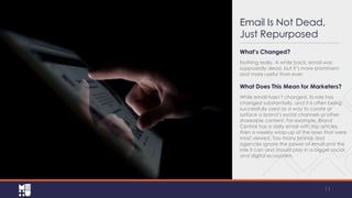 Email Is Not Dead,
Just Repurposed
What’s Changed?
Nothing really. A while back, email was
supposedly dead, but it’s more prominent
and more useful than ever.

What Does This Mean for Marketers?
While email hasn’t changed, its role has
changed substantially, and it is often being
successfully used as a way to curate or
surface a brand’s social channels or other
shareable content. For example, Brand
Central has a daily email with top
articles, then a weekly wrap-up of the ones
that were most viewed. Too many brands
and agencies ignore the power of email and
the role it can and should play in a bigger
social and digital ecosystem.

11

 