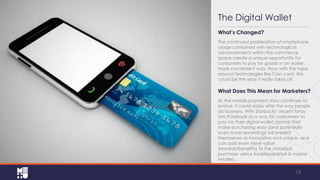 The Digital Wallet
What’s Changed?
The continued proliferation of smartphone
usage combined with technological
advancements within the commerce
space create a unique opportunity for
consumers to pay for goods in an
easier, more convenient way. Now with the
hype around technologies like Coin
card, this could be the year it really takes
off.

What Does This Mean for Marketers?
As the mobile payment story continues to
evolve, it could easily alter the way people
do business. With Starbucks’ recent foray
into Passbook as a way for consumers to
pay via their digital wallet, brands that
make purchasing easy (and potentially
even more rewarding) will present
themselves as innovative and unique, and
can add even more value
(rewards/benefits) to the standard
purchase versus traditional brick & mortar
retailers.

13

 