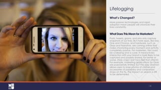 Lifelogging
What’s Changed?
More passive technologies and rapid
adoption mean people will chronicle their
lives constantly.

What Does This Mean for Marketers?
Posts, tweets, grams, and pins only capture
snapshots of our lives. But more apps, like Day
One and Chronos, and hardware, such as
Glass and Narrative, are coming online that
make chronicling every moment and activity
completely passive. For marketers, this could
be a blessing and a curse. It means every
interaction with your brand is more likely to be
captured and possibly shared, for better or
worse. (Holy crap! I eat Taco Bell that often?)
For example, marketing applications for Glass
are purposefully limited, but the app Glashion
allows users to snap photos of clothes and
accessories of passersby and comparison
shops on the fly. The impact on search is still
to be determined.

14

 