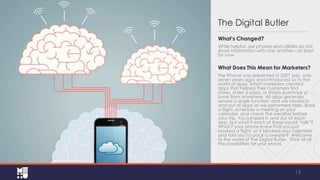 The Digital Butler
What’s Changed?
While helpful, our phones and utilities do not
share information with one another—at least
for now.

What Does This Mean for Marketers?
The iPhone was presented in 2007 (yes, only
seven years ago) and introduced us to the
world of apps. Smart marketers created
apps that helped their customers find
stores, order a pizza, or simply purchase a
book from anywhere. All apps generally
served a single function, and we moved in
and out of apps as we performed tasks. Book
a flight, schedule a meeting on your
calendar, and check the weather before
your trip. You jumped in and out of each
app, but what if each of these could “talk”?
What if your phone knew that you just
booked a flight, so it blocked your calendar
and told you to pack a sweater? Welcome
to the world of The Digital Butler. Think of all
the possibilities for your brand.

15

 