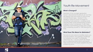 Youth Re-Movement
What’s Changed?
Members of the youngest generation
haven’t abandoned Facebook yet, but they
are relying more and more on one-on-one
and text-based apps. Maybe it’s the
rebellious nature of youth or maybe it's
something more personal…avoiding social
networks helps avoid embarrassing content
making its way to employers. It also helps
avoid the overwhelming anxiety that comes
with comparing yourself to 1,000 friends at a
time.

What Does This Mean for Marketers?
The one-on-one nature of mobile means you
must be invited in, thus posing a challenge
for marketers who aren’t immediately
welcomed. No. 1 on your priority list should
be to understand what about your brand
helps empower and create experiences that
enable the youth.

2

 