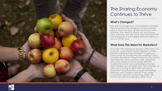 The Sharing Economy
Continues to Thrive
What’s Changed?
We are no longer in a consumption mindset.
The economy has taught us to be smarter
about what we buy. As the economy turns
around, the need to share our purchases
may dwindle. But we have now learned that
not everyone in our neighborhood needs to
own a chain saw.

What Does This Mean for Marketers?
How has the sharing economy affected your
business, and what would happen if more
people adopted this mindset? Could you
take credit for facilitating the sharing? Does
a brand like Home Depot build trust by being
the resource that connects the neighbors
who may need to share tools? Will the
traditional rental car companies change
their models to compete with Lyft and Zipcar
(like Avis is trying to do)? Will your local
restaurant facilitate the process of sharing
leftovers with those in need? Even when
consumers are not consuming, they are
watching and engaging in other ways.

3

 