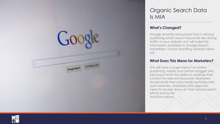 Organic Search Data
Is MIA
What’s Changed?
Google recently announced that it will stop
publishing which search keywords are driving
traffic to your website, but will make the
information available to Google Search
advertisers. Yahoo! and Bing will likely follow
suit.

What Does This Mean for Marketers?
This will have a huge impact on online
publishing, media and certain blogger sites
because it limits the ability to optimize their
content for relevant keywords. Marketers
should revisit their paid media activities with
such networks. Marketers and agencies
need to double down on their natural search
efforts during this
transition period.

4

 