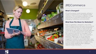 (RE)Commerce
What’s Changed?
US and European retail shoppers will see a
variety of experiments with digital/mobile
checkout, thus providing marketers a huge
opportunity to provide contextual and
engaging marketing communication.

What Does This Mean for Marketers?
From a marketer’s viewpoint, one of the
critical differentiators between eCommerce
and a traditional brick & mortar shopping
experience is the ability to effectively up/cross-sell at or before the purchase decision
point. As retailers experiment with making
the checkout process run parallel to the
shopping experience, they are creating a
persistent digital link to the on-premise
consumer. The ability to make product
suggestions based on purchase intent, prior
purchases and even physical location within
a store suddenly becomes a reality at any
brick & mortar retail location utilizing a
digital/mobile checkout.

5

 