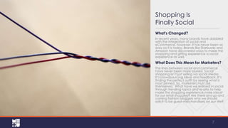 Shopping Is
Finally Social
What’s Changed?
In recent years, many brands have dabbled
with the integration of social and
eCommerce, however, it has never been as
easy as it is today. Brands like Starbucks and
Amazon have discovered ways to make the
shopping and gifting experience a social
experience as well.

What Does This Mean for Marketers?
The lines between social and commerce
have never been more blurred. Social
shopping isn’t just selling via social media.
It’s crowdsourcing ideas and feedback. It’s
finding the perfect outfit by seeing what is
most pinned. So, marketers must ask
themselves: What have we learned in social
through trending topics and re-pins to help
make the shopping experience more robust
for our retail shoppers? Are there any up and
coming fashion bloggers who we should
solicit to be guest merchandisers on our site?

7

 