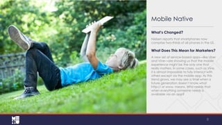 Mobile Native
This needs to be of a mobile
device

What’s Changed?
Nielsen reports that smartphones now
comprise two-thirds of all phones in the US.

What Does This Mean for Marketers?
A new set of service-based apps—like Uber
and Vine—are showing us that the mobile
experience might be the only one that
really matters. In some cases, such as
Vine, it is almost impossible to fully interact
with others except via the mobile app. As
this trend grows, we may see a time when
a future generation doesn’t know what
http:// or www. means. Who needs that
when everything someone needs is
available via an app?

8

 