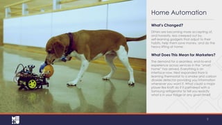 Home Automation
What’s Changed?
DIYers are becoming more accepting of,
and honestly, less creeped out by,
self-learning gadgets that adjust to their
habits, help them save money, and do the
heavy lifting at home.

What Does This Mean for Marketers?
The demand for a seamless, end‐to‐end
experience across services in the “smart
home” has arrived. Everything is an
interface now. Nest expanded from a
learning thermostat to a smoke and carbon
dioxide detector providing you information
whenever you want it. What could a major
player like Kraft do if it partnered with a
Samsung refrigerator to tell you exactly
what is in your fridge at any given time?

9

 