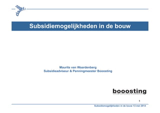 1
Subsidiemogelijkheden in de bouw
Maurits van Waardenberg
Subsidieadviseur & Penningmeester Booosting
Subsidiemogelijkheden in de bouw 13 mei 2014
 
