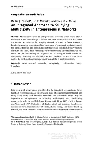 Competitive Research Article 
Entrep. Res. J. 2014; 4(4): 367–402 
Martin J. Bliemel*, Ian P. McCarthy and Elicia M.A. Maine 
An Integrated Approach to Studying 
Multiplexity in Entrepreneurial Networks 
Abstract: Multiplexity occurs in entrepreneurial networks when flows interact 
within and across relationships. It defines how these networks function and evolve 
and cannot be examined by studying network structure or flows separately. 
Despite the growing recognition of the importance of multiplexity, related research 
has remained limited and lacks an integrated approach to simultaneously examine 
structure and flows, thus restricting our understanding of entrepreneurial net-works. 
We propose an integrated approach for conducting inductive studies into 
multiplexity, involving an adaptation of the “business networks” conceptual 
model, the configuration theory perspective, and the Q-analysis method. 
Keywords: entrepreneurial networks, multiplexity, configuration theory, 
Q-analysis 
DOI 10.1515/erj-2014-0007 
1 Introduction 
Entrepreneurial networks are considered to be important organizational forms 
that both reflect and enable the strategic goals of entrepreneurs (Ostgaard and 
Birley 1994; Hoang and Antoncic 2003; Hill and Birkinshaw 2008). They are 
important to entrepreneurs for accessing, exchanging, and transforming 
resources in order to establish firms (Kanter 1983; Birley 1985; Aldrich, Rosen, 
and Woodward 1987; Ozdemir et al. forthcoming) and overcome liabilities of 
newness and smallness (Stinchcombe 1965; Stuart, Hoang, and Hybels 1999). By 
network, we mean the set of relations between the entrepreneur and their direct 
*Corresponding author: Martin J. Bliemel, School of Management, UNSW Australia, UNSW 
Business School, Kensington, NSW 2052, Australia, E-mail: mbliemel@unsw.edu.au 
Ian P. McCarthy: E-mail: imccarthy@sfu.ca, Elicia M.A. Maine: E-mail: emaine@sfu.ca, Beedie 
School of Business, Simon Fraser University, Vancouver, BC, Canada 
Brought to you by | Simon Fraser University 
Authenticated 
Download Date | 10/11/14 6:14 PM 
 