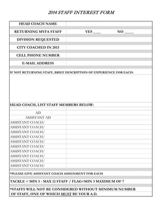 2014 STAFF INTEREST FORM
HEAD COACH NAME
RETURNING MYFA STAFF

YES ____

NO _____

DIVISION REQUESTED
CITY COACHED IN 2013
CELL PHONE NUMBER
E-MAIL ADDRESS
IF NOT RETURNING STAFF, BRIEF DESCRIPTION OF EXPERIENCE FOR EACH:

HEAD COACH, LIST STAFF MEMBERS BELOW:
AD
ASSISTANT AD
ASSISTANT COACH/
ASSISTANT COACH/
ASSISTANT COACH/
ASSISTANT COACH/
ASSISTANT COACH/
ASSISTANT COACH/
ASSISTANT COACH/
ASSISTANT COACH/
ASSISTANT COACH/
ASSISTANT COACH/
*PLEASE GIVE ASSISTANT COACH ASSIGNMENT FOR EACH

TACKLE = MIN 5 - MAX 12 STAFF / FLAG=MIN 3 MAXIMUM OF 7
*STAFFS WILL NOT BE CONSIDERED WITHOUT MINIMUM NUMBER
OF STAFF, ONE OF WHICH MUST BE YOUR A.D.

 