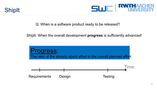 ShipIt
12
Q: When is a software product ready to be released?
ShipIt: When the overall development progress is sufficiently advanced!
Requirements Design Testing
Time
Progress:
The ratio of the already spent effort to the overall planned effort
 
