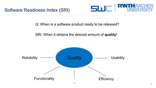 Software Readiness Index (SRI)
9
Q: When is a software product ready to be released?
SRI: When it obtains the desired amount of quality!
QualityReliability
Functionality Efficiency
Usability
…
Quality
 