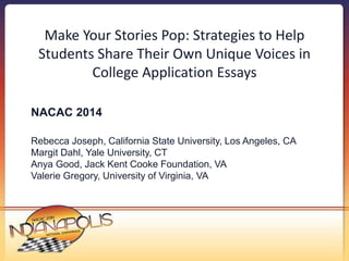Make Your Stories Pop: Strategies to Help 
Students Share Their Own Unique Voices in 
College Application Essays 
NACAC 2014 
Rebecca Joseph, California State University, Los Angeles, CA 
Margit Dahl, Yale University, CT 
Anya Good, Jack Kent Cooke Foundation, VA 
Valerie Gregory, University of Virginia, VA 
 