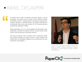  ISRAEL DEGASPERI

“

As mídias sociais serão um grande canal para ampliar a voz da
população nos eventos aqui no Brasil. Temos diversos estudos
mostrando o perfil e o comportamento das pessoas enquanto elas
assistem televisão e, definitivamente, elas estão comentando e
conversando sobre coisas que assistem na TV, inclusive, gerando
conteúdo de qualidade e inédito.
Minha expectativa é ter um alcance gigante de informação muito
qualificada e opiniões de pessoas comuns, primeiro pelas mídias
sociais, como já acontece em eventos menores.
Uma dica é observar como os atletas irão se comportar. Afinal,
eles também estarão nas mídias sociais e muitos acabam não
lidando bem com feedbacks negativos ou no tratamento com seus
adversários. Fique ligado :-)

Trabalha com mídias sociais desde 2008. É analista Mkt
Digital no VivaReal. Professor, palestrante e também
coordenador na escola Internet Innovation. Fundador
do @midiasblog

 