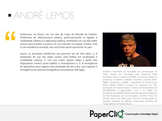  ANDRÉ LEMOS

“

Estaremos, no Brasil, em um ano de Copa do Mundo de futebol.
Problemas de infraestrutura urbana, particularmente os ligados à
mobilidade urbana e à segurança pública, motivarão um uso das redes
sociais para auxiliar o usuário na sua inserção no espaço urbano. Esta
é uma tendência mundial, mas será forte particularmente no país.
Assim, as principais tendências me parecem ser de três tipos: 1. A
ampliação do uso das redes sociais com ênfase em localização e
mobilidade urbana; 2. Um uso maior destas redes a partir dos
dispositivos móveis como tablets e smartphones e; 3. A emergência
de aplicativos para registro das atividades do dia a dia, com suporte e
emergência de câmeras fotográficas automáticas (life logs).

Professor Associado da Faculdade de Comunicação da
UFBa, Doutor em Sociologia pela Université René
Descartes, Paris V, Sorbonne (1995). Foi visiting scholar na
University of Alberta e McGill University, Canadá (20072008). Coordena o Lab404 - Laboratório de Pesquisa em
Mídia Digital, Redes e Espaço no Programa de PósGraduação em Comunicação e Cultura Contemporâneas da
FACOM/UFBa. É pesquisador nível 1 do CNPq. Foi
presidente da COMPÓS (Associação Nacional dos Programa
de Pós-Graduação em Comunicação), membro titular do
comitê assessor do CNPq para a área de Comunicação e é
membro fundador da ABCiber (Associação Brasileira de
Pesquisadores em Cibercultura).

 