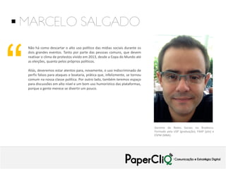  MARCELO SALGADO

“

Não há como descartar o alto uso político das mídias sociais durante os
dois grandes eventos. Tanto por parte das pessoas comuns, que devem
reativar o clima de protestos vivido em 2013, desde a Copa do Mundo até
as eleições, quanto pelos próprios políticos.
Aliás, deveremos estar atentos para, novamente, o uso indiscriminado de
perfis falsos para ataques e boataria, prática que, infelizmente, se tornou
comum na nossa classe política. Por outro lado, também teremos espaço
para discussões em alto nível e um bom uso humorístico das plataformas,
porque a gente merece se divertir um pouco.

Gerente de Redes Sociais no Bradesco.
Formado pela USP (graduação), FAAP (pós) e
ESPM (MBA).

 