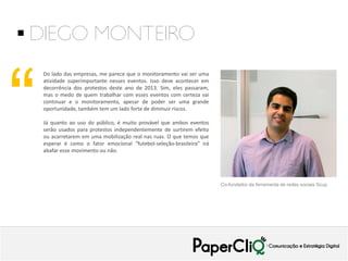  DIEGO MONTEIRO

“

Do lado das empresas, me parece que o monitoramento vai ser uma
atividade superimportante nesses eventos. Isso deve acontecer em
decorrência dos protestos deste ano de 2013. Sim, eles passaram,
mas o medo de quem trabalhar com esses eventos com certeza vai
continuar e o monitoramento, apesar de poder ser uma grande
oportunidade, também tem um lado forte de diminuir riscos.
Já quanto ao uso do público, é muito provável que ambos eventos
serão usados para protestos independentemente de surtirem efeito
ou acarretarem em uma mobilização real nas ruas. O que temos que
esperar é como o fator emocional "futebol-seleção-brasileira" irá
abafar esse movimento ou não.

Co-fundador da ferramenta de redes sociais Scup.

 