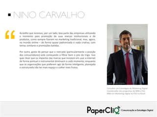  NINO CARVALHO

“

Acredito que teremos, por um lado, boa parte das empresas utilizando
o momento para promoção de suas marcas institucionais e de
produtos, como sempre fizeram no marketing tradicional, mas, agora,
no mundo online – de forma quase padronizada e nada criativa, com
temas similares e promoções batidas.
Por outro, gosto de pensar que o mercado (particularmente a posição
dos consumidores) está começando a filtrar bem o joio do trigo. Isso
quer dizer que os impactos das marcas que insistem em usar a internet
de forma pontual e instrumental diminuem a cada momento, enquanto
que as organizações que preferem agir de forma inteligente, planejada
e estruturada irão ter mais espaço e colher mais frutos.

Consultor em Estratégias de Marketing Digital.
Coordenador dos programas de MBA e PósMBA em Marketing Digital da FGV no Brasil.

 