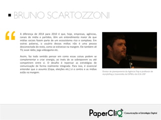  BRUNO SCARTOZZONI

“

A diferença de 2014 para 2010 é que, hoje, empresas, agências,
canais de mídia e partidos, têm um entendimento maior de que
mídias sociais fazem parte de um ecossistema rico e complexo. Em
outras palavras, o usuário dessas mídias não é uma pessoa
desconectada do resto, como se estivesse na margem. Ele também vê
TV, ouve rádio, joga videogame etc.
Assim, faz todo sentido pensar em como essas coisas podem se
complementar e criar sinergia, ao invés de se sobreporem ou até
competirem entre si. O desafio é repensar as estratégias de
comunicação de forma realmente integrada. Para isso, é essencial
entender que o assunto (Copa, eleições etc.) é o centro e as mídias
estão na margem.

Diretor de planejamento da Agência Flap e professor de
storytelling e transmídia da ESPM e da ECA-USP

 