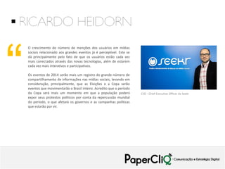  RICARDO HEIDORN

“

O crescimento do número de menções dos usuários em mídias
sociais relacionado aos grandes eventos já é perceptível. Este se
dá principalmente pelo fato de que os usuários estão cada vez
mais conectados através das novas tecnologias, além de estarem
cada vez mais interativos e participativos.
Os eventos de 2014 serão mais um registro do grande número de
compartilhamento de informações nas mídias sociais, levando em
consideração, principalmente, que as Eleições e a Copa serão
eventos que movimentarão o Brasil inteiro. Acredito que o período
da Copa será mais um momento em que a população poderá
expor seus protestos políticos por conta da repercussão mundial
do período, o que afetará os governos e as campanhas políticas
que estarão por vir.

CEO - Chief Executive Officer da Seekr

 