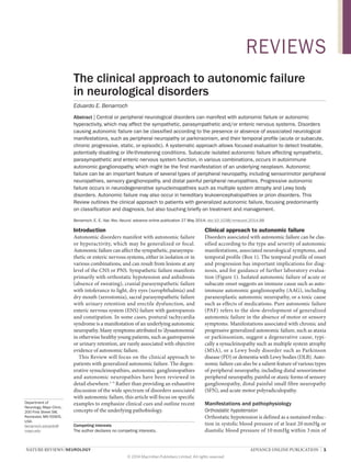 NATURE REVIEWS | NEUROLOGY ADVANCE ONLINE PUBLICATION | 1
Department of
Neurology, Mayo Clinic,
200 First Street SW,
Rochester, MN 55905,
USA.
benarroch.eduardo@
mayo.edu
The clinical approach to autonomic failure
in neurological disorders
Eduardo E. Benarroch
Abstract | Central or peripheral neurological disorders can manifest with autonomic failure or autonomic
hyperactivity, which may affect the sympathetic, parasympathetic and/or enteric nervous systems. Disorders
causing autonomic failure can be classified according to the presence or absence of associated neurological
manifestations, such as peripheral neuropathy or parkinsonism, and their temporal profile (acute or subacute,
chronic progressive, static, or episodic). A systematic approach allows focused evaluation to detect treatable,
potentially disabling or life-threatening conditions. Subacute isolated autonomic failure affecting sympathetic,
parasympathetic and enteric nervous system function, in various combinations, occurs in autoimmune
autonomic ganglionopathy, which might be the first manifestation of an underlying neoplasm. Autonomic
failure can be an important feature of several types of peripheral neuropathy, including sensorimotor peripheral
neuropathies, sensory ganglionopathy, and distal painful peripheral neuropathies. Progressive autonomic
failure occurs in neurodegenerative synucleinopathies such as multiple system atrophy and Lewy body
disorders. Autonomic failure may also occur in hereditary leukoencephalopathies or prion disorders. This
Review outlines the clinical approach to patients with generalized autonomic failure, focusing predominantly
on classification and diagnosis, but also touching briefly on treatment and management.
Benarroch, E. E. Nat. Rev. Neurol. advance online publication 27 May 2014; doi:10.1038/nrneurol.2014.88
Introduction
Autonomic disorders manifest with autonomic failure
or hyperactivity, which may be generalized or focal.
Autonomic failure can affect the sympathetic, para­sympa­
thetic or enteric nervous systems, either in isolation or in
various combinations, and can result from lesions at any
level of the CNS or PNS. Sympathetic failure manifests
primarily with orthostatic hypotension and anhidrosis
(absence of sweating), cranial parasympathetic failure
with intolerance to light, dry eyes (xerophthalmia) and
dry mouth (xerostomia), sacral parasympathetic failure
with urinary retention and erectile dysfunction, and
enteric nervous system (ENS) failure with gastroparesis
and constipation. In some cases, postural tachycardia
syndrome is a manifestation of an underlying autonomic
neuropathy. Many symptoms attributed to ‘dysautonomia’
in otherwise healthy young patients, such as gastroparesis
or urinary retention, are rarely associated with objective
evidence of autonomic failure.
This Review will focus on the clinical approach to
patients with generalized autonomic failure. The degen­
erative synucleinopathies, autonomic ganglionopathies
and autonomic neuropathies have been reviewed in
detail elsewhere.1–5
Rather than providing an exhaustive
discussion of the wide spectrum of disorders associated
with autonomic failure, this article will focus on specific
examples to emphasize clinical cues and outline recent
concepts of the underlying pathobiology.
Clinical approach to autonomic failure
Disorders associated with autonomic failure can be clas­
sified according to the type and severity of autonomic
manifestations, associated neurological symptoms, and
temporal profile (Box 1). The temporal profile of onset
and progression has important implications for diag­
nosis, and for guidance of further laboratory evalua­
tion (Figure 1). Isolated autonomic failure of acute or
subacute onset suggests an immune cause such as auto­
immune autonomic ganglionopathy (AAG), including
paraneoplastic autonomic neuropathy, or a toxic cause
such as effects of medications. Pure autonomic failure
(PAF) refers to the slow development of general­
ized
auto­
nomic failure in the absence of motor or sensory
symp­
toms. Manifestations associated with chronic and
pro­
gressive generalized autonomic failure, such as ataxia
or parkinsonism, suggest a degenerative cause, typi­
cally a synuclein­
opathy such as multiple system atrophy
(MSA), or a Lewy body disorder such as Parkinson
disease (PD) or dementia with Lewy bodies (DLB). Auto­
nomic failure can also be a salient feature of various types
of peripheral neuropathy, including distal sensori­
motor
peripheral neuropathy, painful or ataxic forms of sensory
ganglionopathy, distal painful small fibre ­
neuropathy
(SFN), and acute motor polyradiculopathy.
Manifestations and pathophysiology
Orthostatic hypotension
Orthostatic hypotension is defined as a sustained reduc­
tion in systolic blood pressure of at least 20 mmHg or
diastolic blood pressure of 10 mmHg within 3 min of
Competing interests
The author declares no competing interests.
REVIEWS
© 2014 Macmillan Publishers Limited. All rights reserved
 