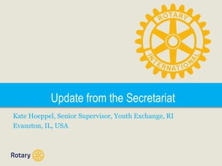 Update from the Secretariat
Kate Hoeppel, Senior Supervisor, Youth Exchange, RI
Evanston, IL, USA

 