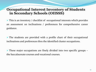 Occupational Interest Inventory of Students 
in Secondary Schools (OIISSS) 
 This is an inventory / checklist of occupational interests which provides 
an assessment on inclinations / preferences for comprehensive career 
guidance. 
 The students are provided with a profile chart of their occupational 
inclinations and preferences thru the identified cluster occupations. 
 These major occupations are finely divided into two specific groups – 
the baccalaureate courses and vocational courses. 
12 
 